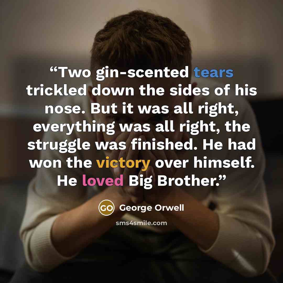 “Two gin-scented tears trickled down the sides of his nose. But it was all right, everything was all right, the struggle was finished. He had won the victory over himself. He loved Big Brother.” quote by George Orwell