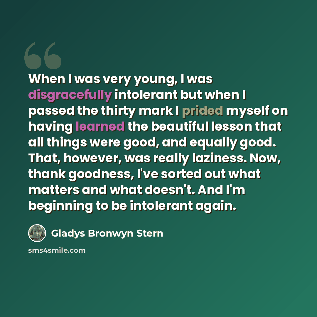 “When I was very young, I was disgracefully intolerant but when I passed the thirty mark I prided myself on having learned the beautiful lesson that all things were good, and equally good. That, however, was really laziness. Now, thank goodness, I've sorted out what matters and what doesn't. And…” quote by Gladys Bronwyn Stern