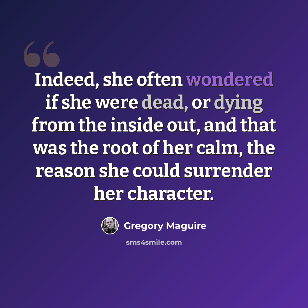 “Indeed, she often wondered if she were dead, or dying from the inside out, and that was the root of her calm, the reason she could surrender her character.” quote by Gregory Maguire