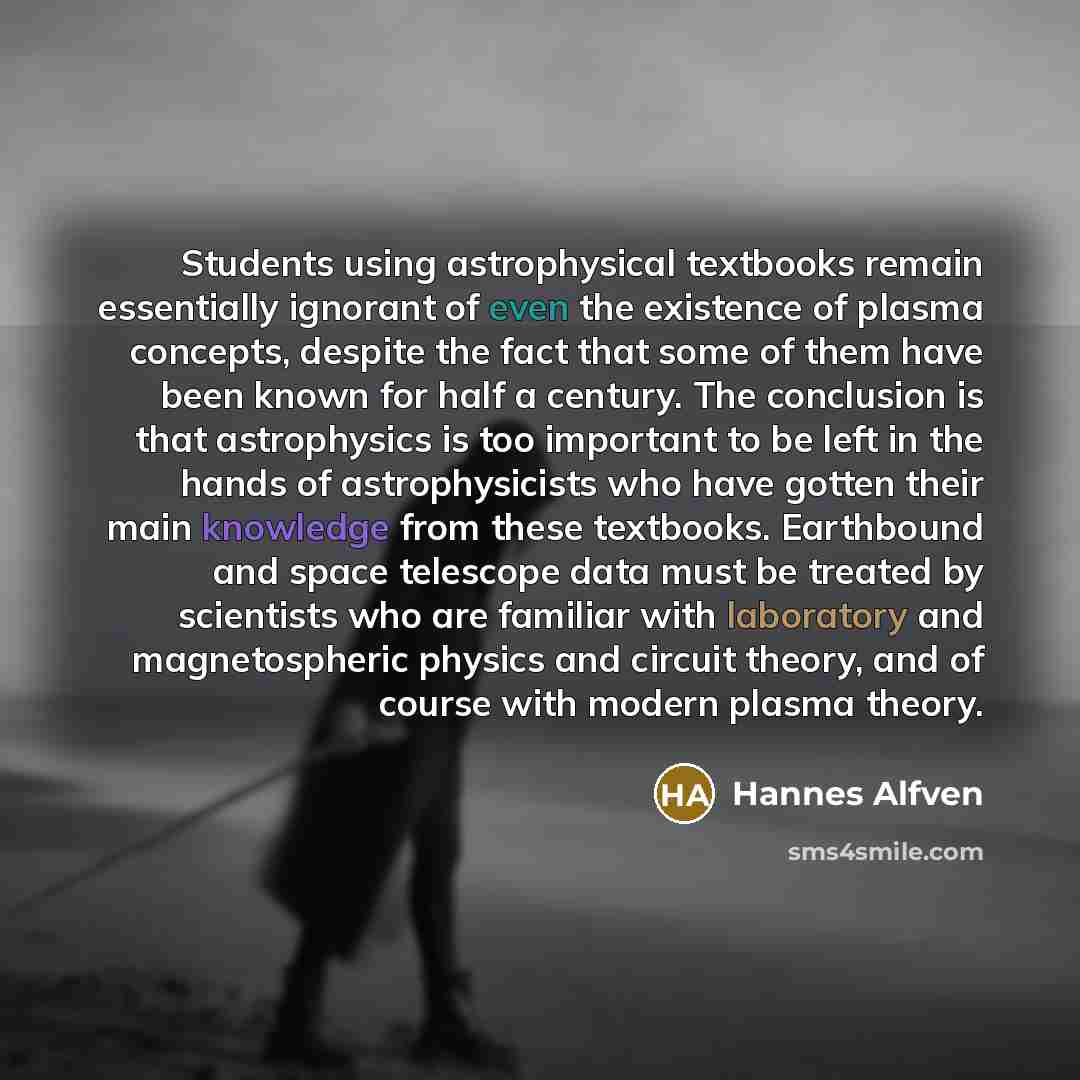 “Students using astrophysical textbooks remain essentially ignorant of even the existence of plasma concepts, despite the fact that some of them have been known for half a century. The conclusion is that astrophysics is too important to be left in the hands of astrophysicists who have gotten their…” quote by Hannes Alfven