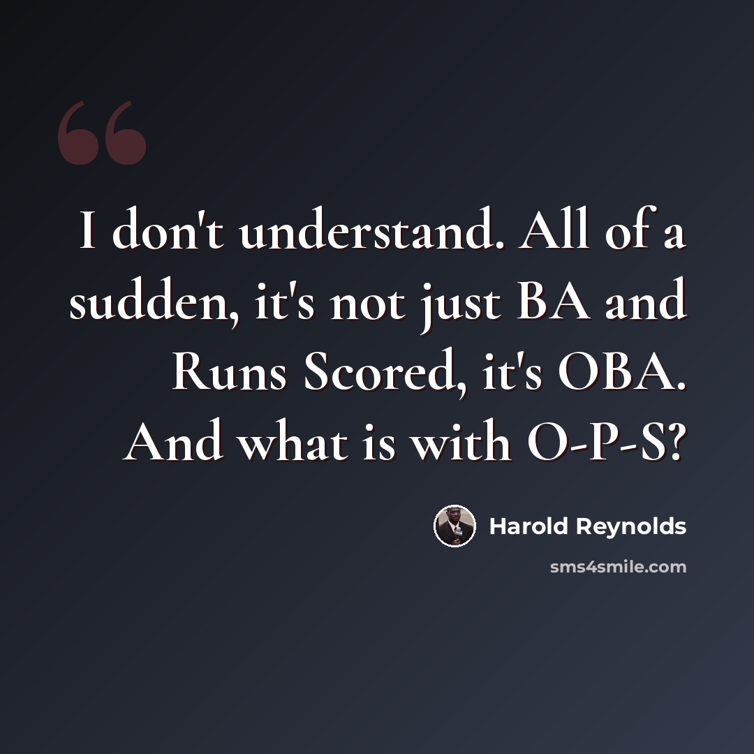 “I don't understand. All of a sudden, it's not just BA and Runs Scored, it's OBA. And what is with O-P-S?” quote by Harold Reynolds