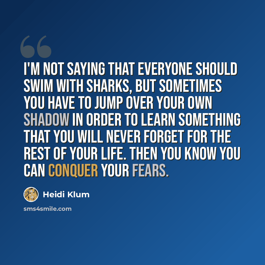 “I'm not saying that everyone should swim with sharks, but sometimes you have to jump over your own shadow in order to learn something that you will never forget for the rest of your life. Then you know you can conquer your fears.” quote by Heidi Klum