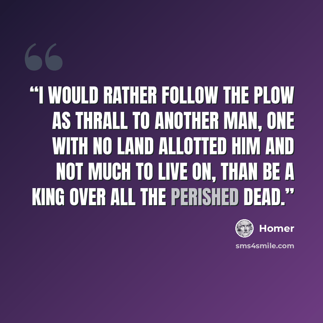 “I would rather follow the plow as thrall to another man, one with no land allotted him and not much to live on, than be a king over all the perished dead.” quote by Homer