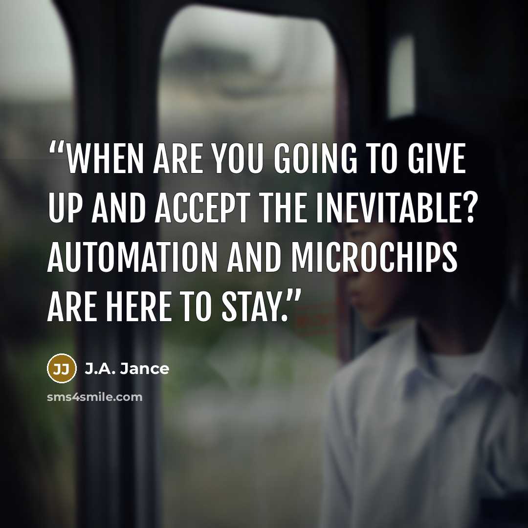 “When are you going to give up and accept the inevitable? Automation and microchips are here to stay.” quote by J.A. Jance