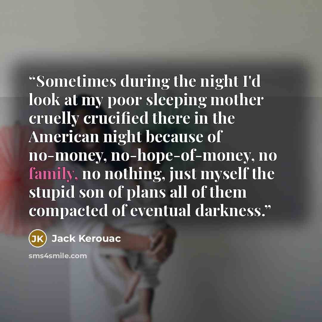 “Sometimes during the night I'd look at my poor sleeping mother cruelly crucified there in the American night because of no-money, no-hope-of-money, no family, no nothing, just myself the stupid son of plans all of them compacted of eventual darkness.” quote by Jack Kerouac