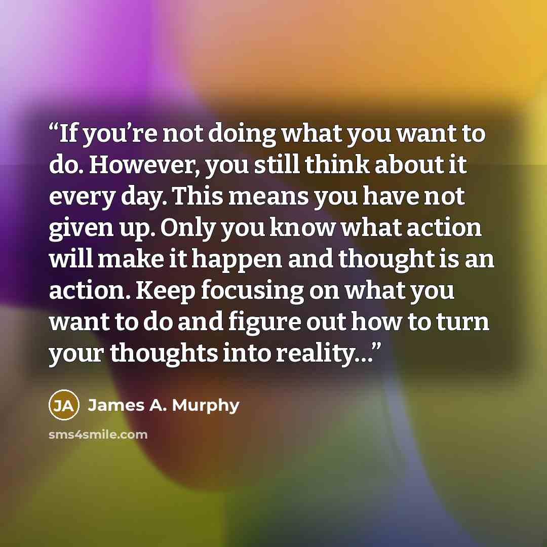 “If you’re not doing what you want to do. However, you still think about it every day. This means you have not given up. Only you know what action will make it happen and thought is an action. Keep focusing on what you want to do and figure out how to turn your thoughts into reality…” quote by James A. Murphy