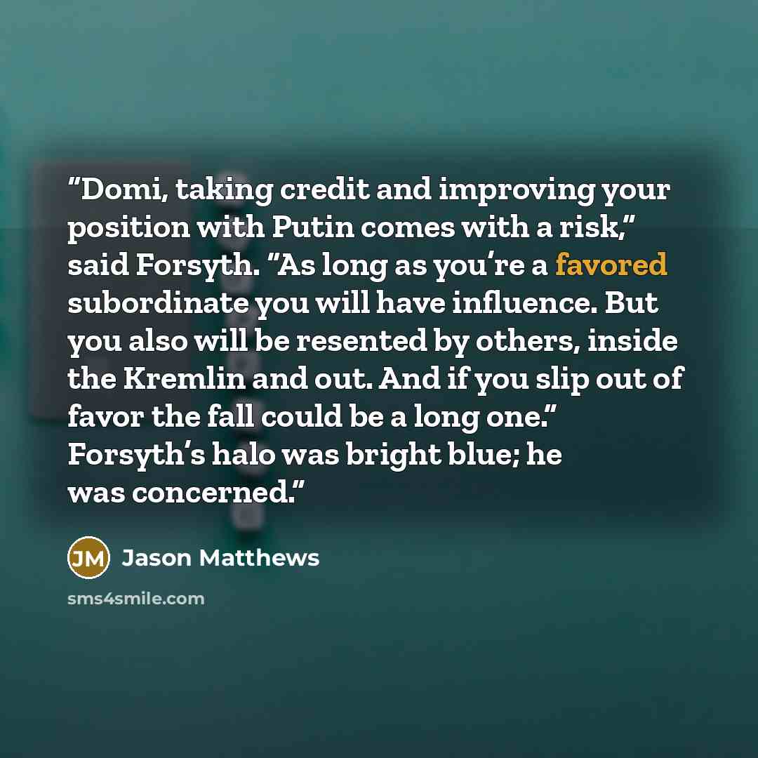 “Domi, taking credit and improving your position with Putin comes with a risk,” said Forsyth. “As long as you’re a favored subordinate you will have influence. But you also will be resented by others, inside the Kremlin and out. And if you slip out of favor the fall could be a long one.” Forsyth’s…” quote by Jason Matthews