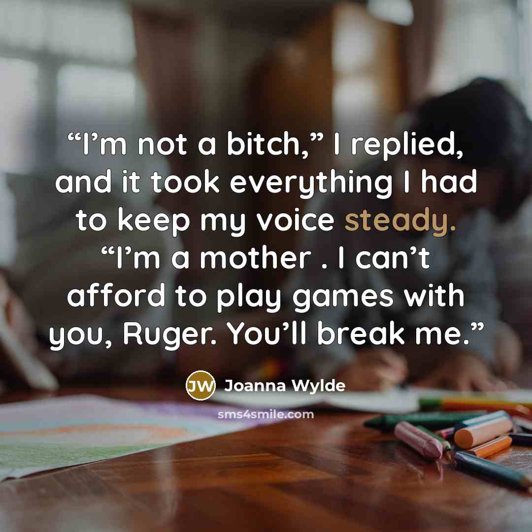 “I’m not a bitch,” I replied, and it took everything I had to keep my voice steady. “I’m a mother . I can’t afford to play games with you, Ruger. You’ll break me.” quote by Joanna Wylde