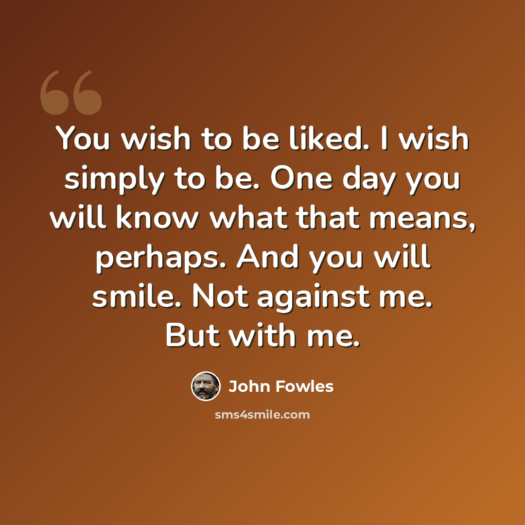 “You wish to be liked. I wish simply to be. One day you will know what that means, perhaps. And you will smile. Not against me. But with me.” quote by John Fowles