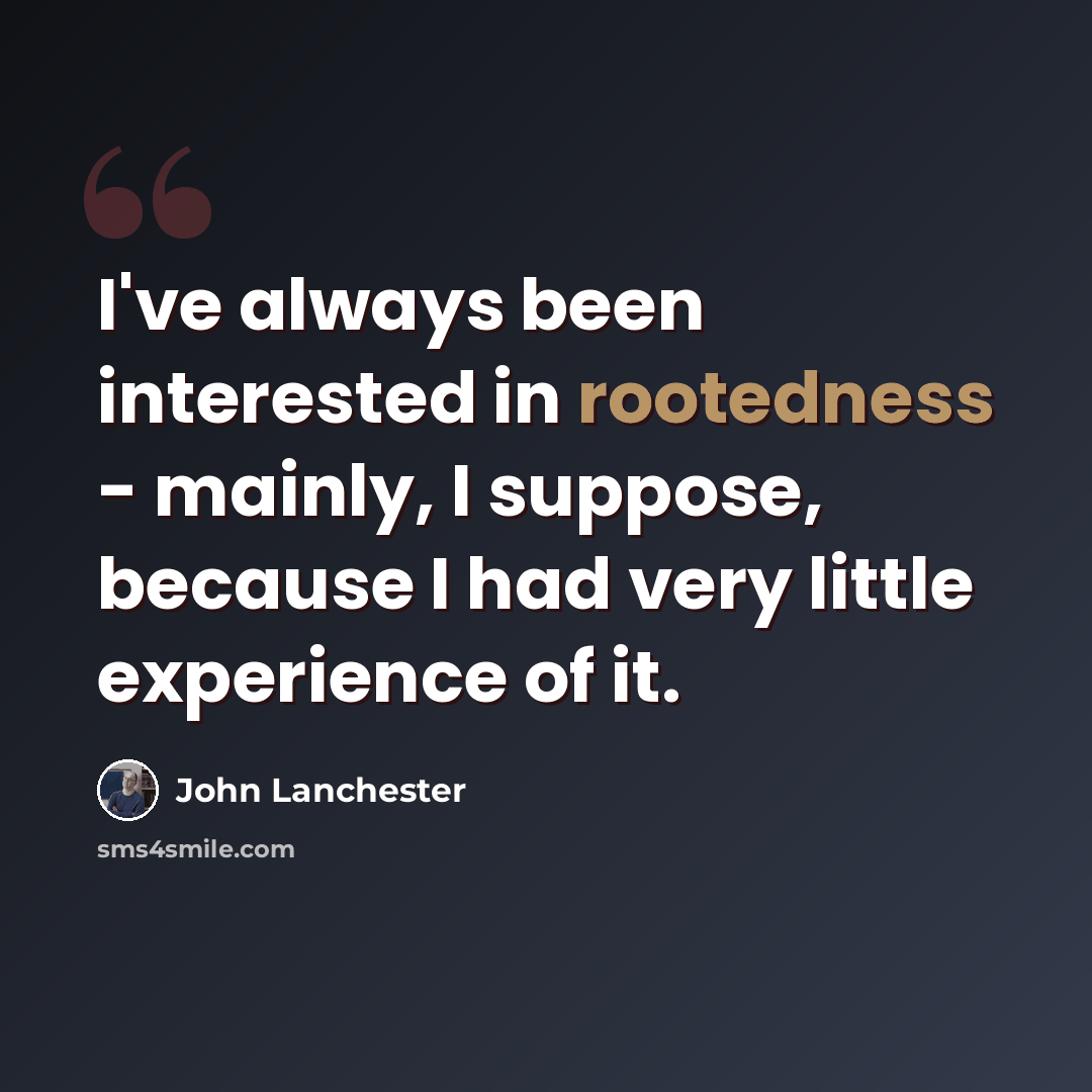 “I've always been interested in rootedness - mainly, I suppose, because I had very little experience of it.” quote by John Lanchester