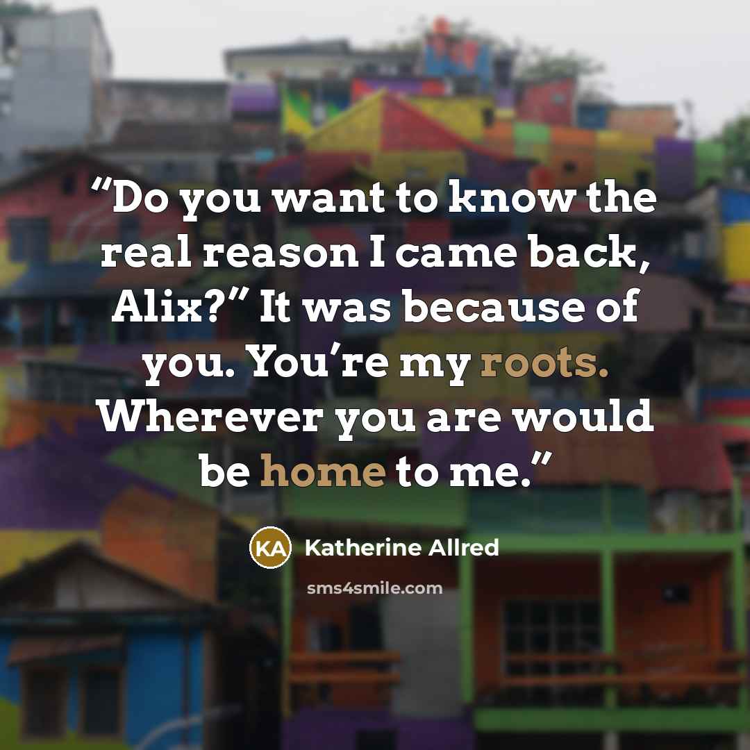 “Do you want to know the real reason I came back, Alix?” It was because of you. You’re my roots. Wherever you are would be home to me.” quote by Katherine Allred