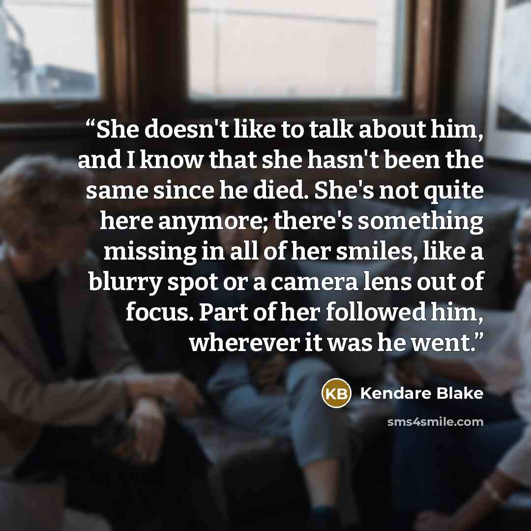 “She doesn't like to talk about him, and I know that she hasn't been the same since he died. She's not quite here anymore; there's something missing in all of her smiles, like a blurry spot or a camera lens out of focus. Part of her followed him, wherever it was he went.” quote by Kendare Blake