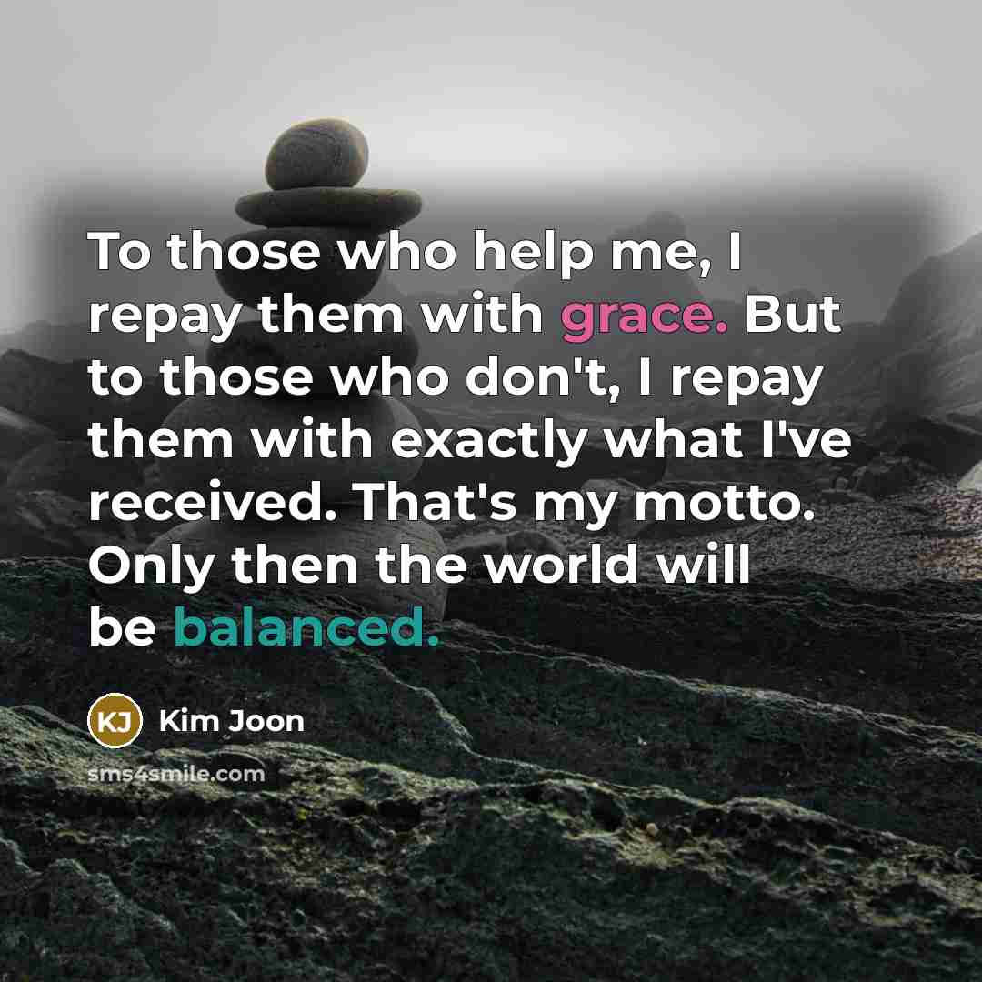 “To those who help me, I repay them with grace. But to those who don't, I repay them with exactly what I've received. That's my motto. Only then the world will be balanced.” quote by Kim Joon