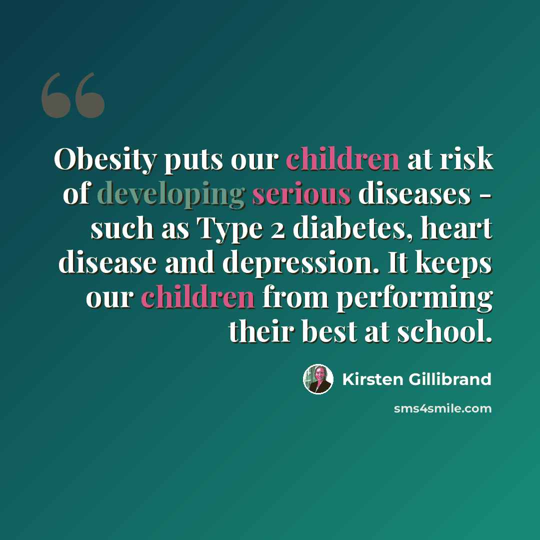 “Obesity puts our children at risk of developing serious diseases - such as Type 2 diabetes, heart disease and depression. It keeps our children from performing their best at school.” quote by Kirsten Gillibrand