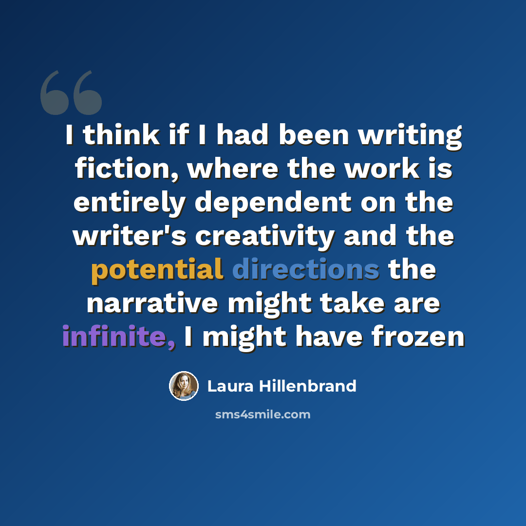 “I think if I had been writing fiction, where the work is entirely dependent on the writer's creativity and the potential directions the narrative might take are infinite, I might have frozen” quote by Laura Hillenbrand