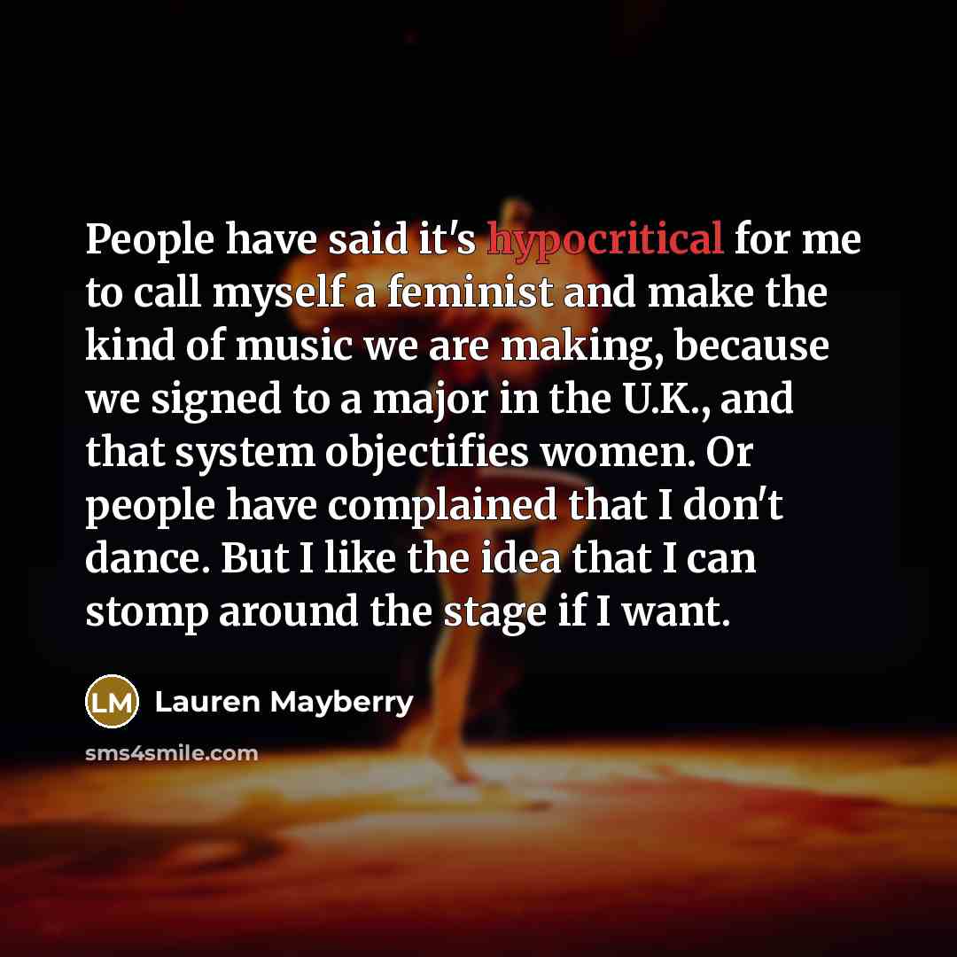 “People have said it's hypocritical for me to call myself a feminist and make the kind of music we are making, because we signed to a major in the U.K., and that system objectifies women. Or people have complained that I don't dance. But I like the idea that I can stomp around the stage if I want.” quote by Lauren Mayberry