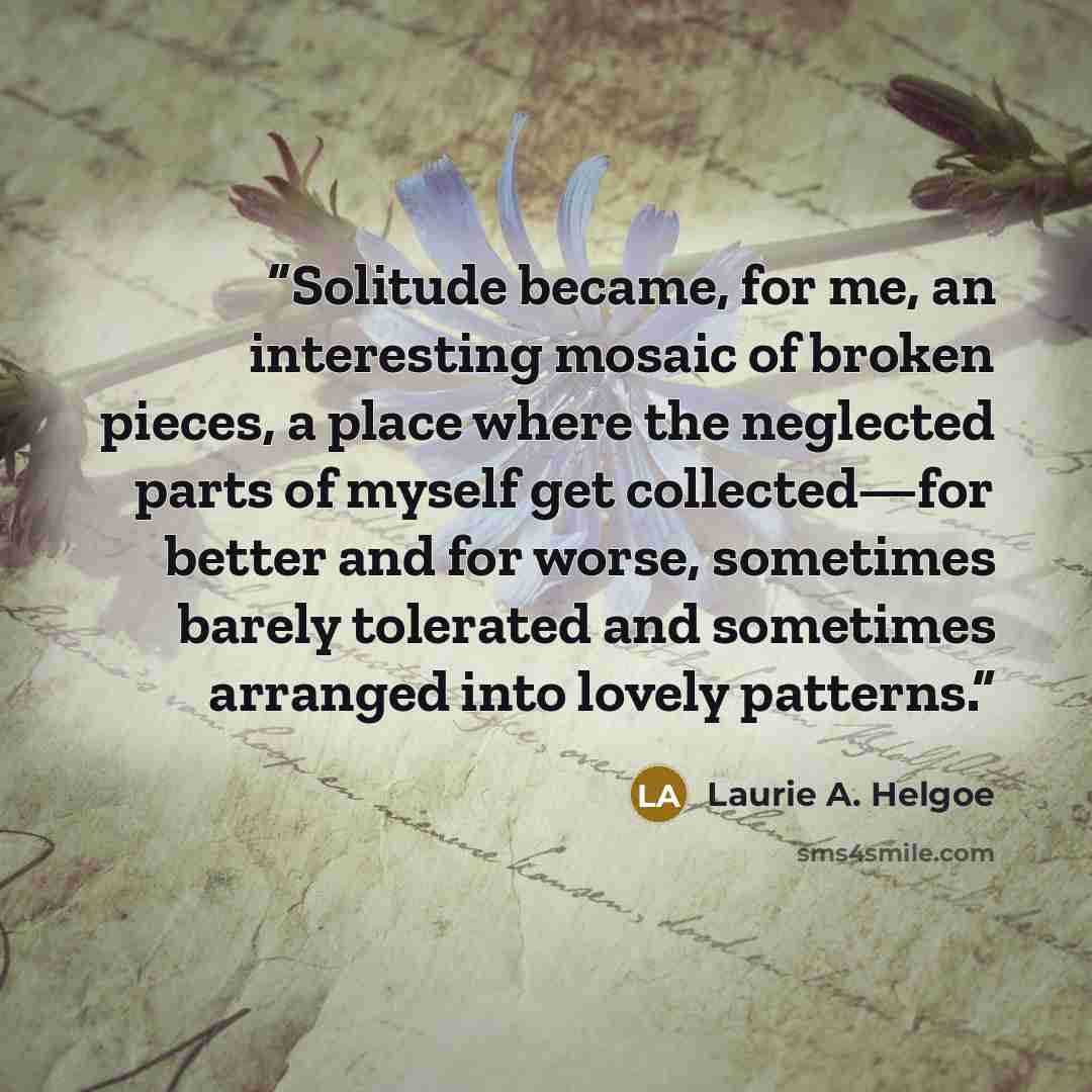 “Solitude became, for me, an interesting mosaic of broken pieces, a place where the neglected parts of myself get collected—for better and for worse, sometimes barely tolerated and sometimes arranged into lovely patterns.” quote by Laurie A. Helgoe