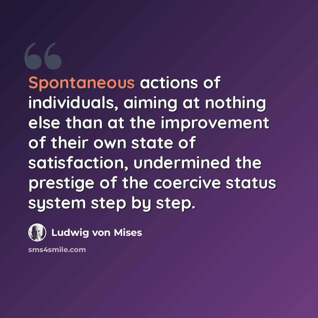 “Spontaneous actions of individuals, aiming at nothing else than at the improvement of their own state of satisfaction, undermined the prestige of the coercive status system step by step.” quote by Ludwig von Mises