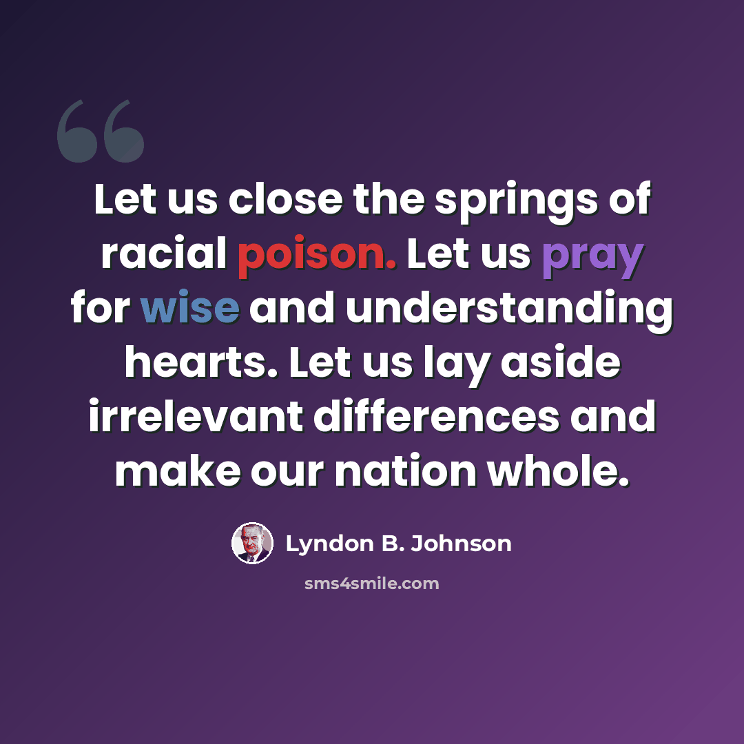“Let us close the springs of racial poison. Let us pray for wise and understanding hearts. Let us lay aside irrelevant differences and make our nation whole.” quote by Lyndon B. Johnson