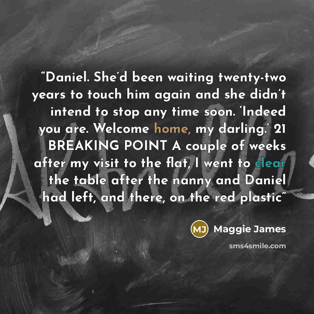 “Daniel. She’d been waiting twenty-two years to touch him again and she didn’t intend to stop any time soon. ‘Indeed you are. Welcome home, my darling.’ 21 BREAKING POINT A couple of weeks after my visit to the flat, I went to clear the table after the nanny and Daniel had left, and there, on the…” quote by Maggie James