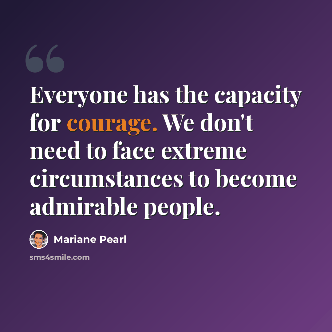 “Everyone has the capacity for courage. We don't need to face extreme circumstances to become admirable people.” quote by Mariane Pearl