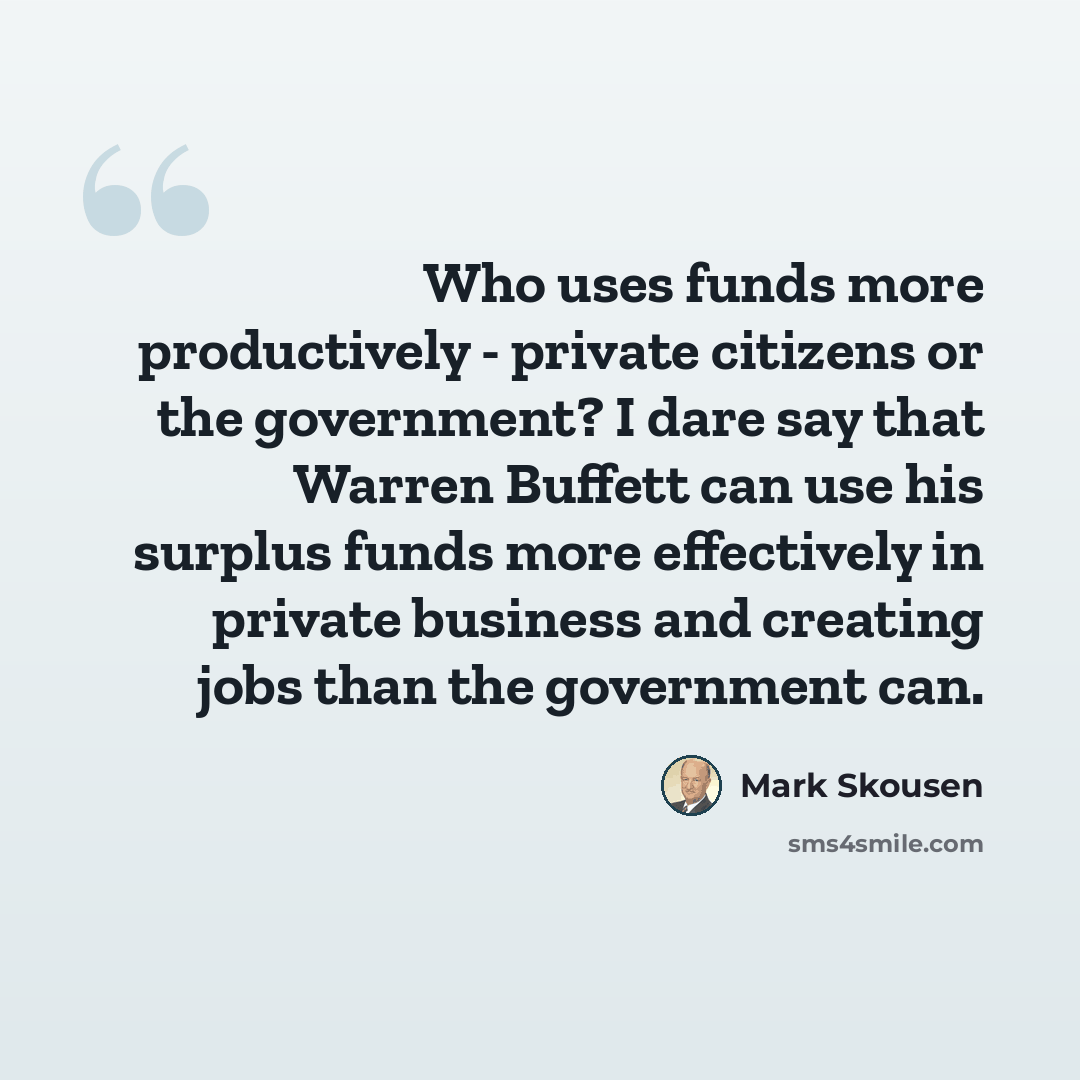 “Who uses funds more productively - private citizens or the government? I dare say that Warren Buffett can use his surplus funds more effectively in private business and creating jobs than the government can.” quote by Mark Skousen