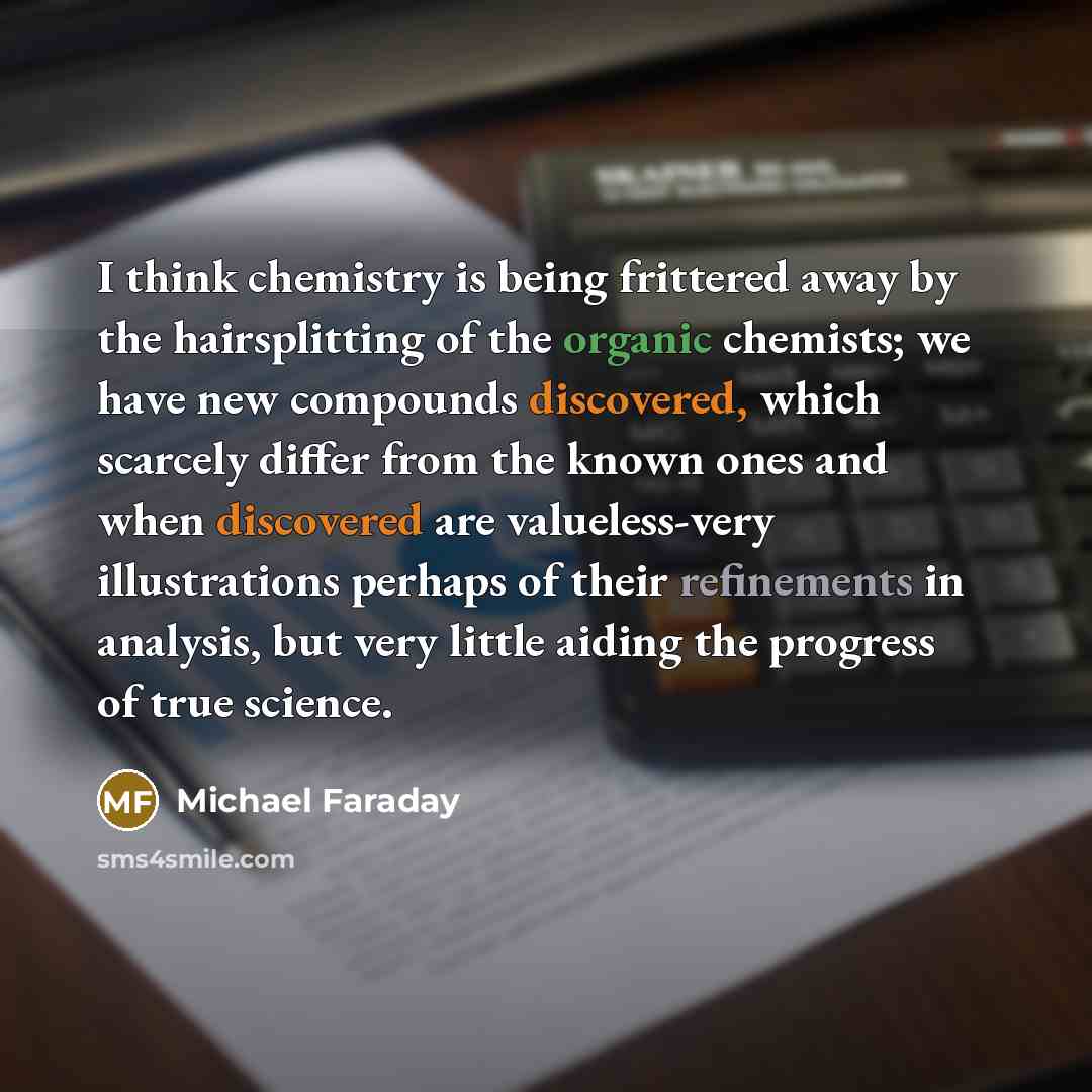 “I think chemistry is being frittered away by the hairsplitting of the organic chemists; we have new compounds discovered, which scarcely differ from the known ones and when discovered are valueless-very illustrations perhaps of their refinements in analysis, but very little aiding the progress of…” quote by Michael Faraday