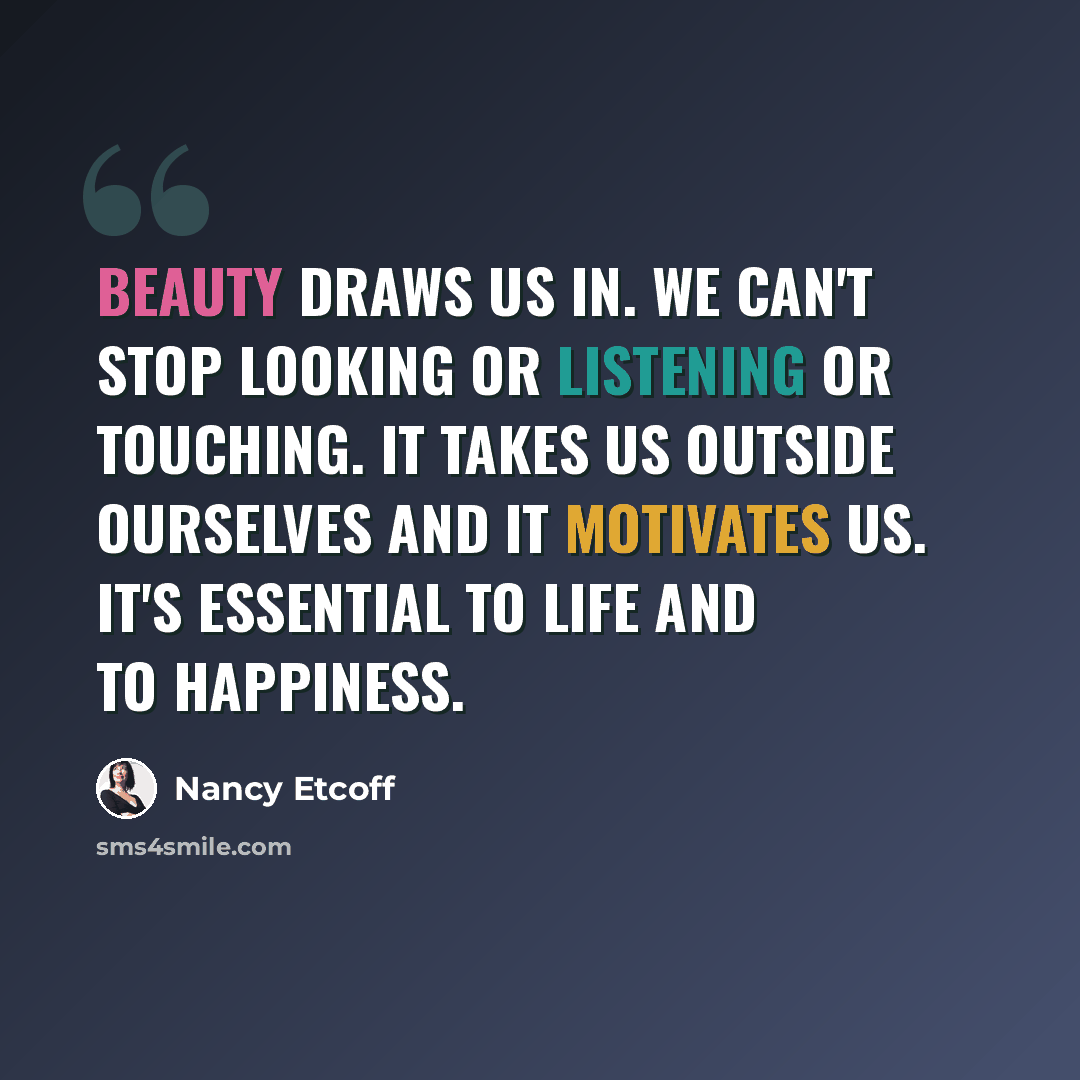 “Beauty draws us in. We can't stop looking or listening or touching. It takes us outside ourselves and it motivates us. It's essential to life and to happiness.” quote by Nancy Etcoff