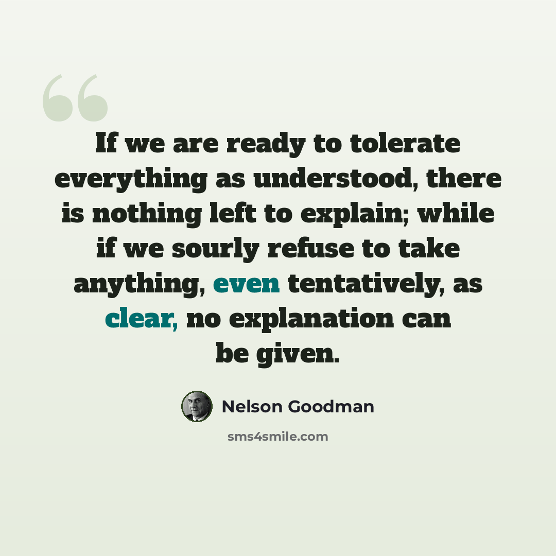 “If we are ready to tolerate everything as understood, there is nothing left to explain; while if we sourly refuse to take anything, even tentatively, as clear, no explanation can be given.” quote by Nelson Goodman