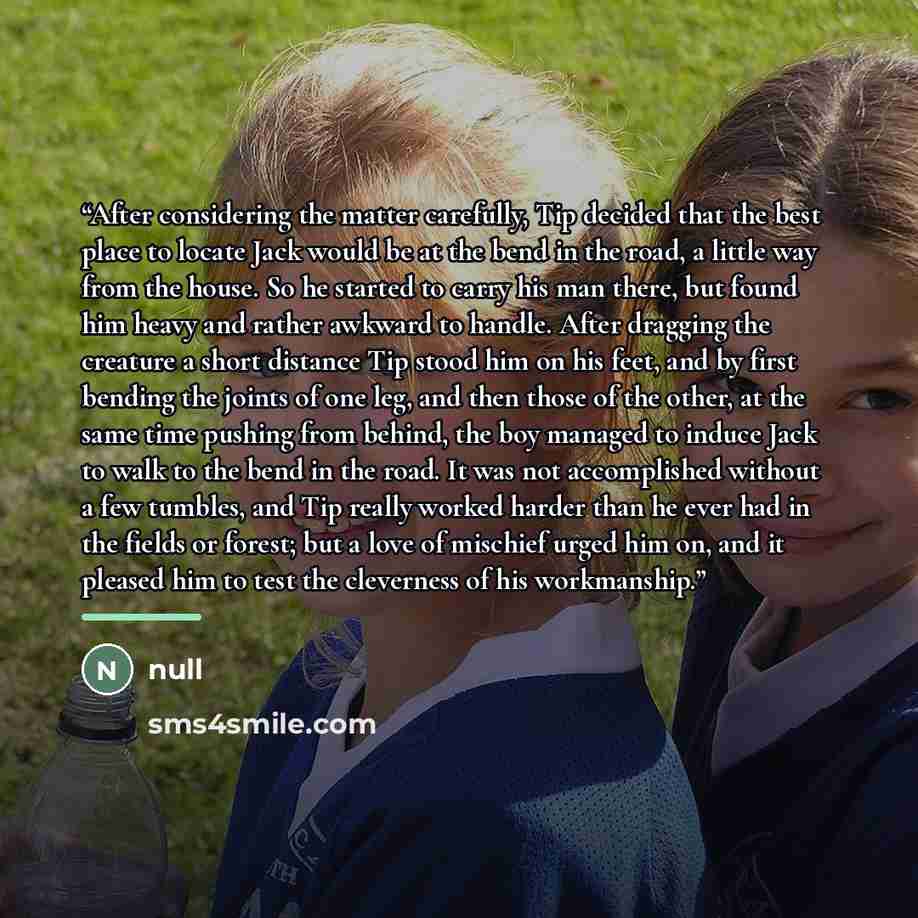 “After considering the matter carefully, Tip decided that the best place to locate Jack would be at the bend in the road, a little way from the house. So he started to carry his man there, but found him heavy and rather awkward to handle. After dragging the creature a short distance Tip stood him…” quote by null