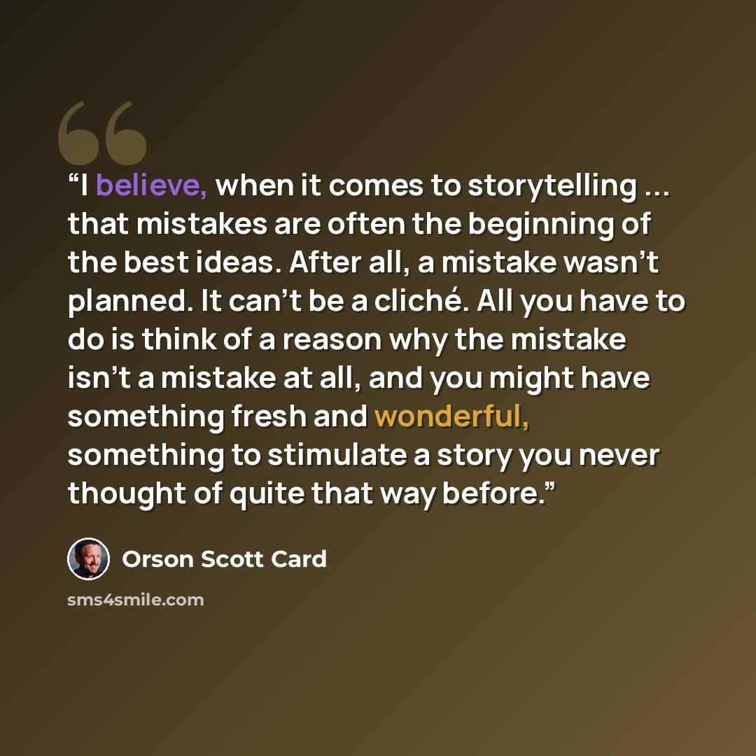“I believe, when it comes to storytelling ... that mistakes are often the beginning of the best ideas. After all, a mistake wasn't planned. It can't be a cliché. All you have to do is think of a reason why the mistake isn't a mistake at all, and you might have something fresh and wonderful…” quote by Orson Scott Card