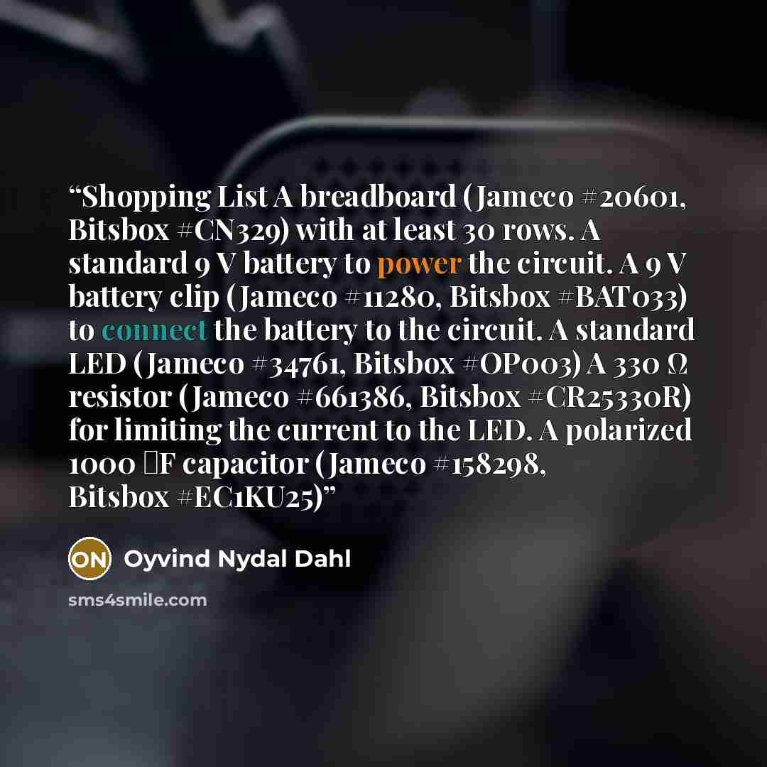 “Shopping List A breadboard (Jameco #20601, Bitsbox #CN329) with at least 30 rows. A standard 9 V battery to power the circuit. A 9 V battery clip (Jameco #11280, Bitsbox #BAT033) to connect the battery to the circuit. A standard LED (Jameco #34761, Bitsbox #OP003) A 330 Ω resistor (Jameco #661386…” quote by Oyvind Nydal Dahl