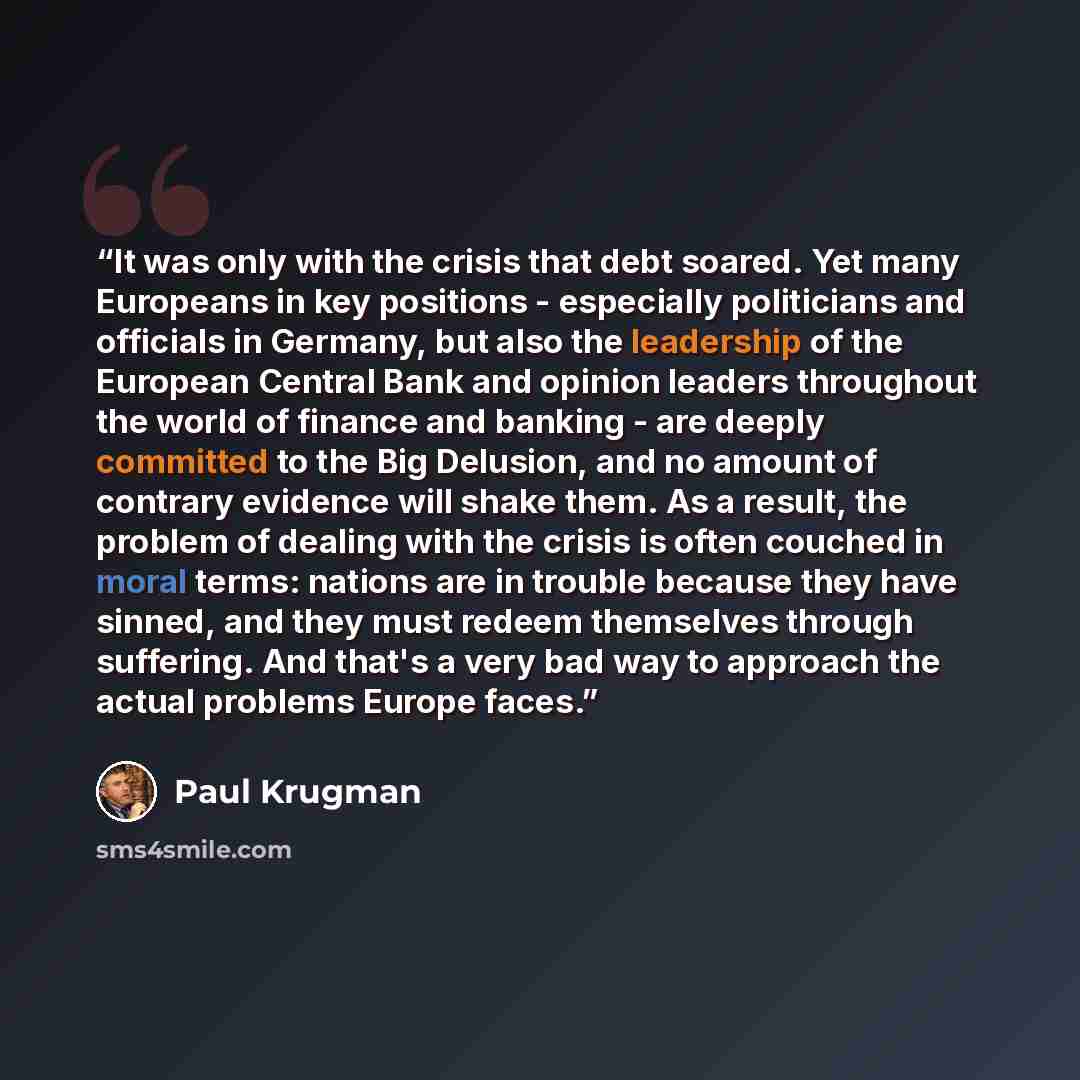 “It was only with the crisis that debt soared. Yet many Europeans in key positions - especially politicians and officials in Germany, but also the leadership of the European Central Bank and opinion leaders throughout the world of finance and banking - are deeply committed to the Big Delusion, and…” quote by Paul Krugman
