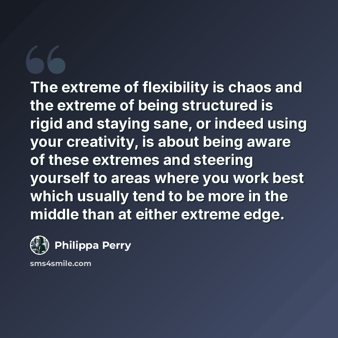 “The extreme of flexibility is chaos and the extreme of being structured is rigid and staying sane, or indeed using your creativity, is about being aware of these extremes and steering yourself to areas where you work best which usually tend to be more in the middle than at either extreme edge.” quote by Philippa Perry