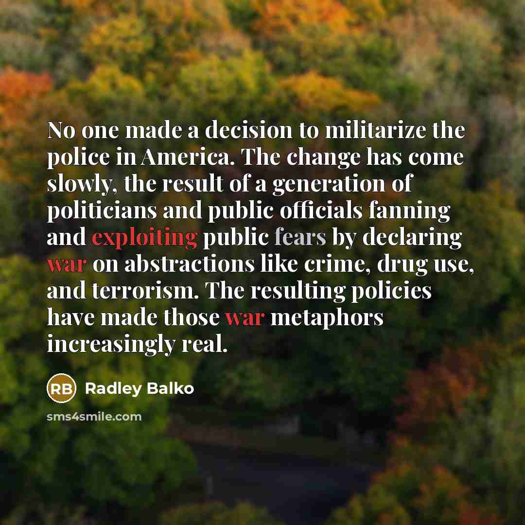“No one made a decision to militarize the police in America. The change has come slowly, the result of a generation of politicians and public officials fanning and exploiting public fears by declaring war on abstractions like crime, drug use, and terrorism. The resulting policies have made those…” quote by Radley Balko