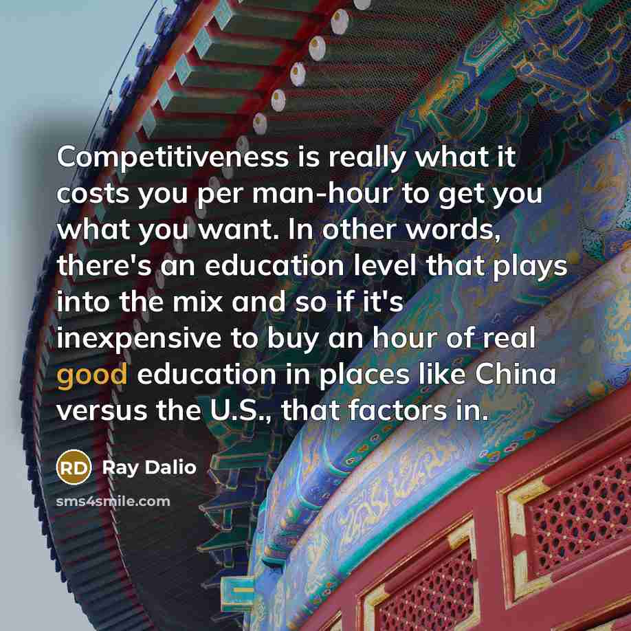 “Competitiveness is really what it costs you per man-hour to get you what you want. In other words, there's an education level that plays into the mix and so if it's inexpensive to buy an hour of real good education in places like China versus the U.S., that factors in.” quote by Ray Dalio