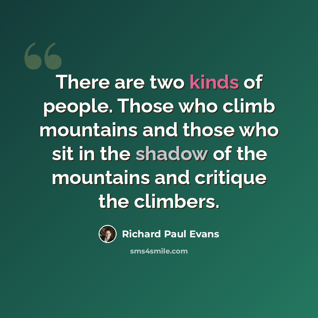 “There are two kinds of people. Those who climb mountains and those who sit in the shadow of the mountains and critique the climbers.” quote by Richard Paul Evans