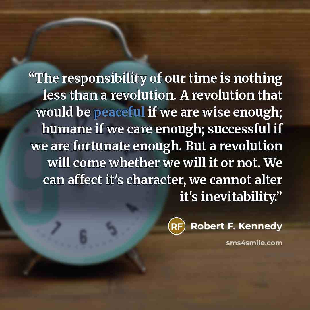 “The responsibility of our time is nothing less than a revolution. A revolution that would be peaceful if we are wise enough; humane if we care enough; successful if we are fortunate enough. But a revolution will come whether we will it or not. We can affect it's character, we cannot alter it's…” quote by Robert F. Kennedy