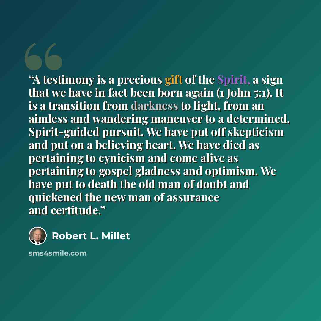 “A testimony is a precious gift of the Spirit, a sign that we have in fact been born again (1 John 5:1). It is a transition from darkness to light, from an aimless and wandering maneuver to a determined, Spirit-guided pursuit. We have put off skepticism and put on a believing heart. We have died as…” quote by Robert L. Millet
