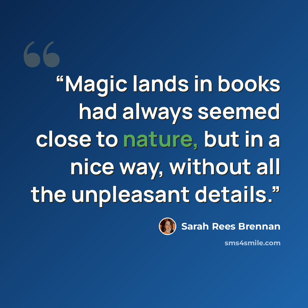 “Magic lands in books had always seemed close to nature, but in a nice way, without all the unpleasant details.” quote by Sarah Rees Brennan
