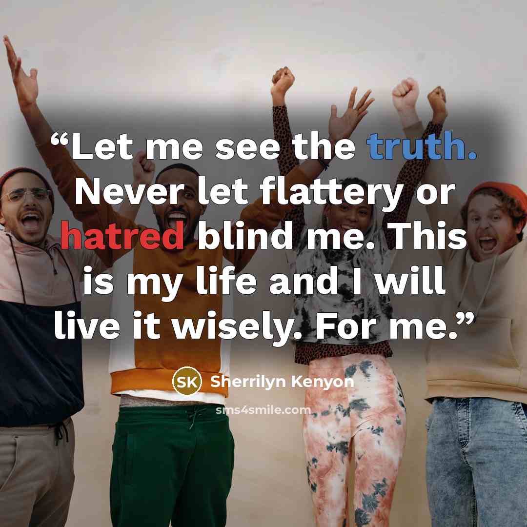 “Let me see the truth. Never let flattery or hatred blind me. This is my life and I will live it wisely. For me.” quote by Sherrilyn Kenyon