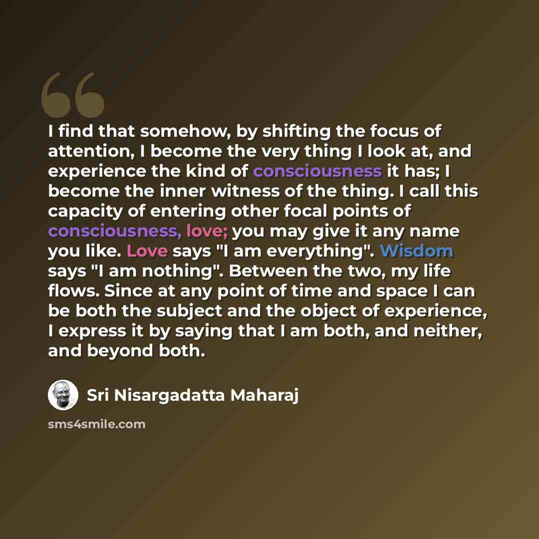 “I find that somehow, by shifting the focus of attention, I become the very thing I look at, and experience the kind of consciousness it has; I become the inner witness of the thing. I call this capacity of entering other focal points of consciousness, love; you may give it any name you like. Love…” quote by Sri Nisargadatta Maharaj