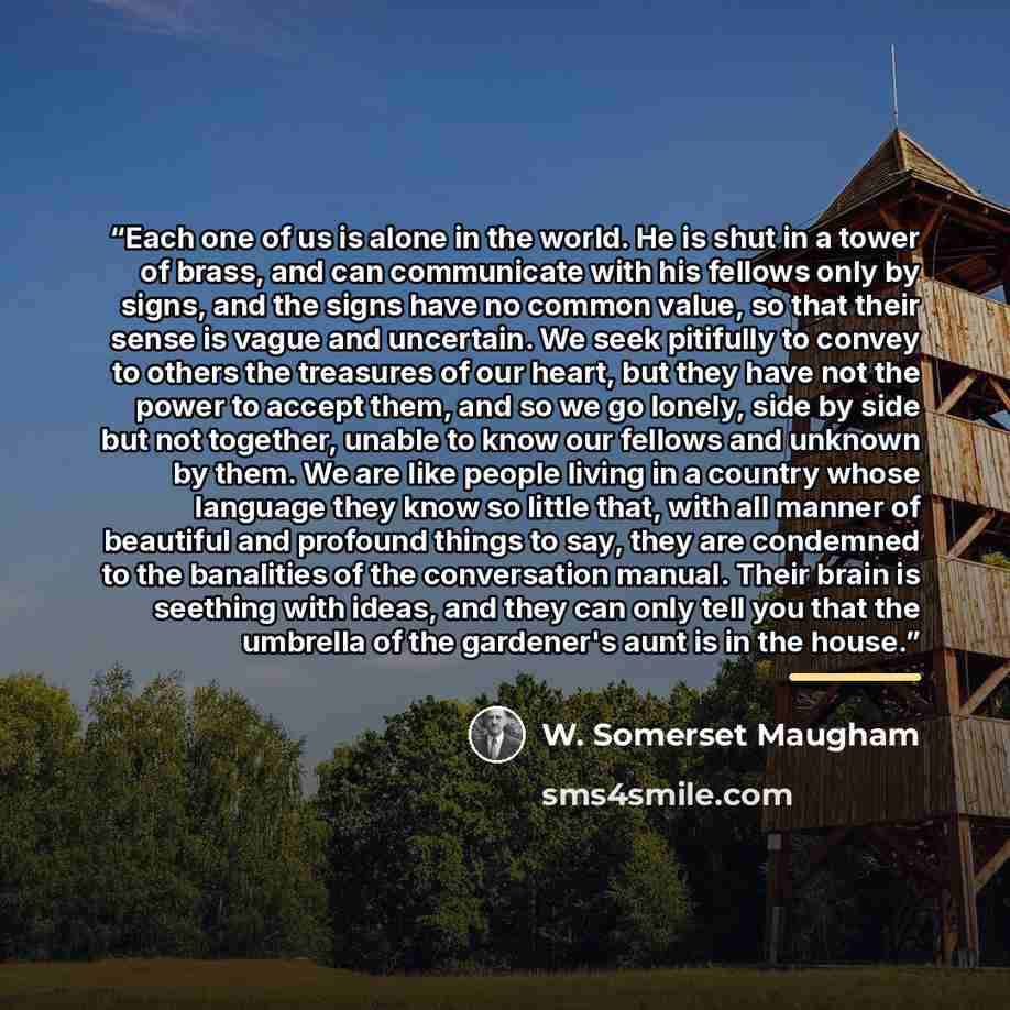 “Each one of us is alone in the world. He is shut in a tower of brass, and can communicate with his fellows only by signs, and the signs have no common value, so that their sense is vague and uncertain. We seek pitifully to convey to others the treasures of our heart, but they have not the power to…” quote by W. Somerset Maugham