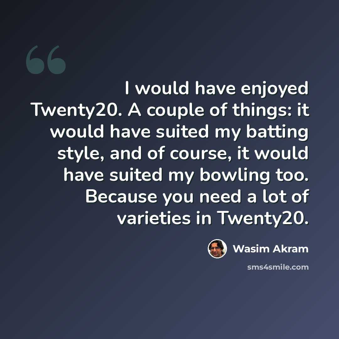 “I would have enjoyed Twenty20. A couple of things: it would have suited my batting style, and of course, it would have suited my bowling too. Because you need a lot of varieties in Twenty20.” quote by Wasim Akram