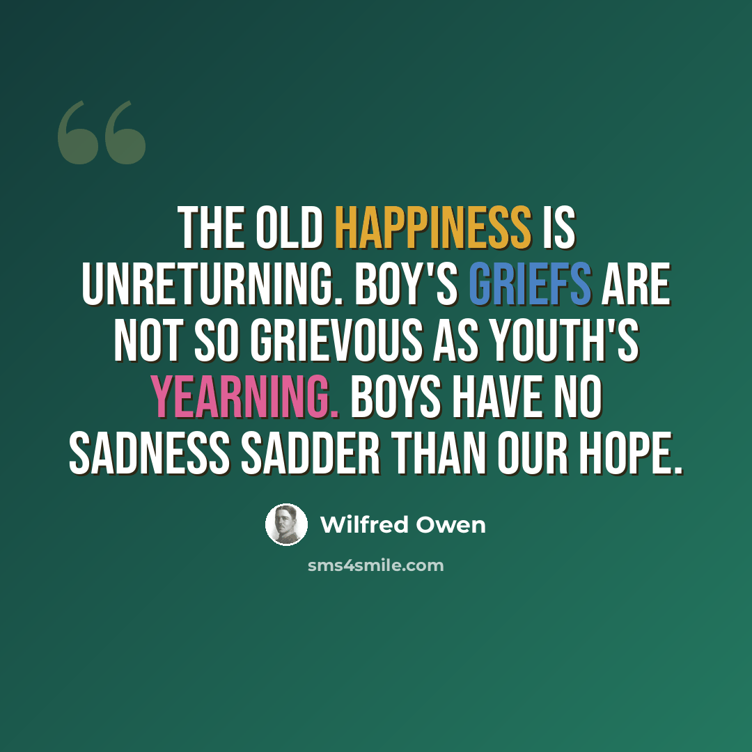 “The old happiness is unreturning. Boy's griefs are not so grievous as youth's yearning. Boys have no sadness sadder than our hope.” quote by Wilfred Owen