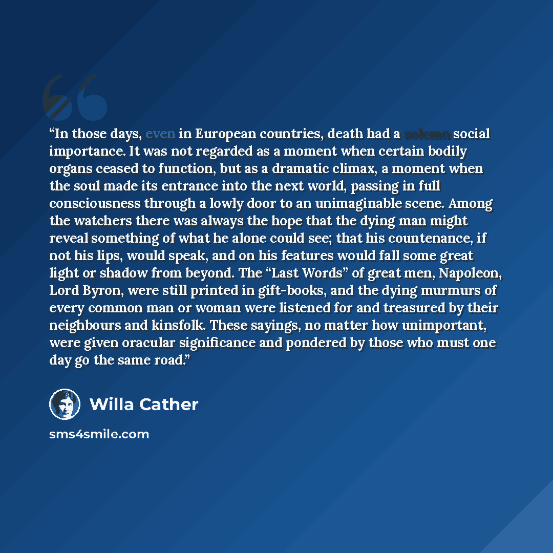 “In those days, even in European countries, death had a solemn social importance. It was not regarded as a moment when certain bodily organs ceased to function, but as a dramatic climax, a moment when the soul made its entrance into the next world, passing in full consciousness through a lowly door…” quote by Willa Cather
