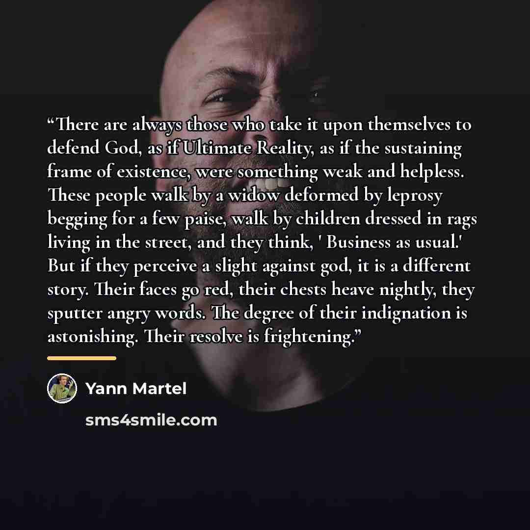 “There are always those who take it upon themselves to defend God, as if Ultimate Reality, as if the sustaining frame of existence, were something weak and helpless. These people walk by a widow deformed by leprosy begging for a few paise, walk by children dressed in rags living in the street, and…” quote by Yann Martel