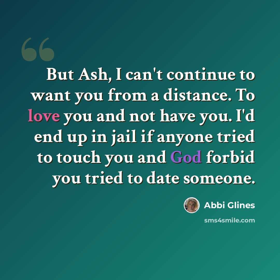 “But Ash, I can't continue to want you from a distance. To love you and not have you. I'd end up in jail if anyone tried to touch you and God forbid you tried to date someone.” quote by Abbi Glines