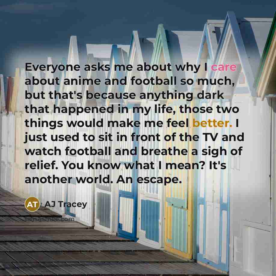 “Everyone asks me about why I care about anime and football so much, but that's because anything dark that happened in my life, those two things would make me feel better. I just used to sit in front of the TV and watch football and breathe a sigh of relief. You know what I mean? It's another…” quote by AJ Tracey
