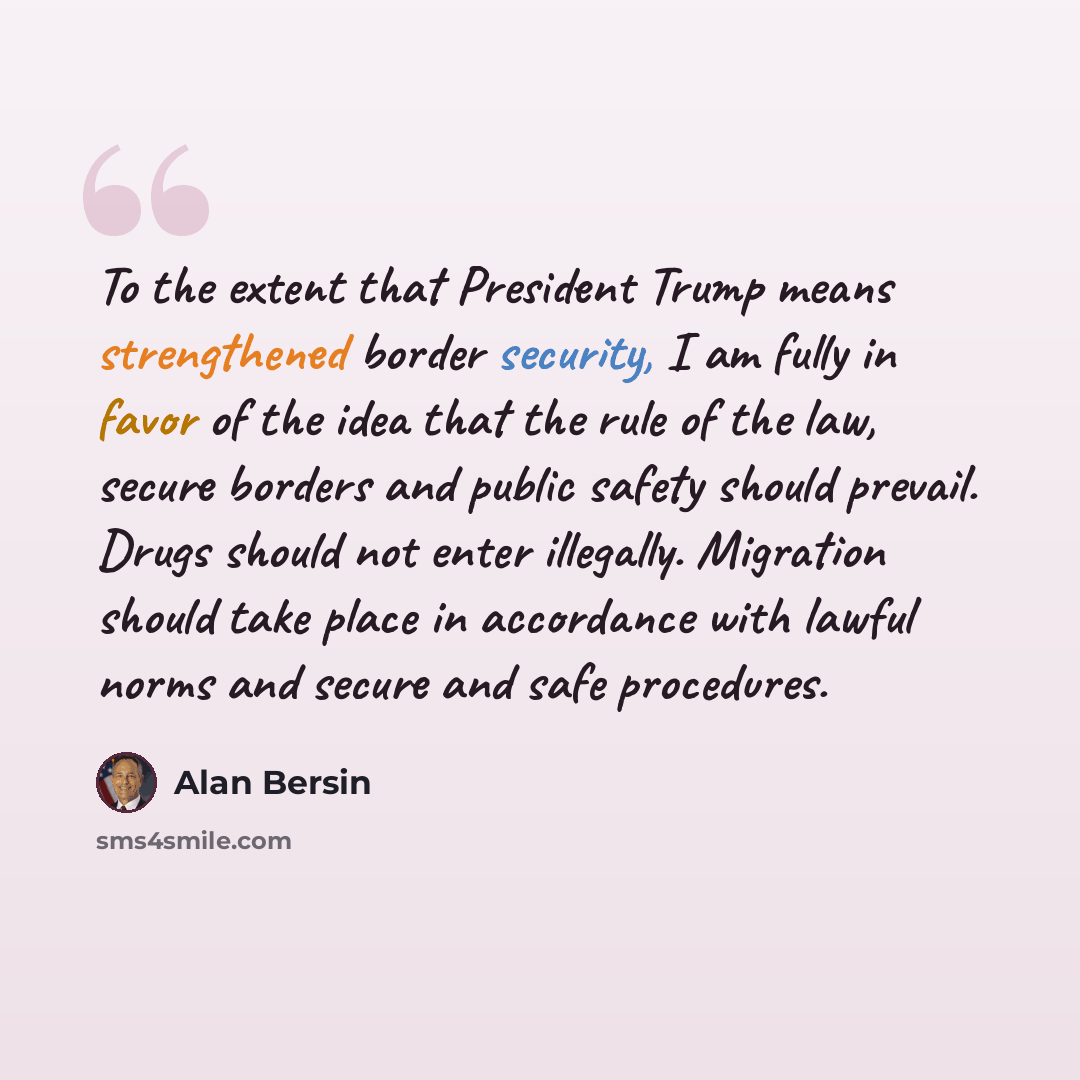 “To the extent that President Trump means strengthened border security, I am fully in favor of the idea that the rule of the law, secure borders and public safety should prevail. Drugs should not enter illegally. Migration should take place in accordance with lawful norms and secure and safe…” quote by Alan Bersin